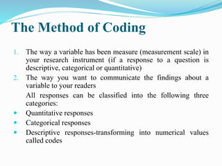 The Method of Coding
1. The way a variable has been measure (measurement scale) in
your research instrument (if a response to a question is
descriptive, categorical or quantitative)
2. The way you want to communicate the findings about a
variable to your readers
All responses can be classified into the following three
categories:
 Quantitative responses
 Categorical responses
 Descriptive responses-transforming into numerical values
called codes
 