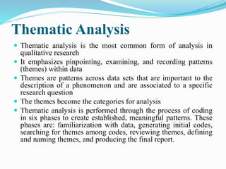 Thematic Analysis
 Thematic analysis is the most common form of analysis in
qualitative research
 It emphasizes pinpointing, examining, and recording patterns
(themes) within data
 Themes are patterns across data sets that are important to the
description of a phenomenon and are associated to a specific
research question
 The themes become the categories for analysis
 Thematic analysis is performed through the process of coding
in six phases to create established, meaningful patterns. These
phases are: familiarization with data, generating initial codes,
searching for themes among codes, reviewing themes, defining
and naming themes, and producing the final report.
 