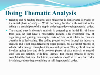 Doing Thematic Analysis
 Reading and re-reading material until researcher is comfortable is crucial to
the initial phase of analysis. While becoming familiar with material, note-
taking is a crucial part of this step in order begin developing potential codes.
 The second step in thematic analysis is generating an initial list of items
from data set that have a reoccurring pattern. This systematic way of
organizing and gaining meaningful parts of data as it relates to research
question is called coding. The coding process evolves through an inductive
analysis and is not considered to be linear process, but a cyclical process in
which codes emerge throughout the research process. This cyclical process
involves going back and forth between phases of data analysis as needed
until you are satisfied with final themes. The coding process is rarely
completed the first time. Each time, researchers should strive to refine codes
by adding, subtracting, combining or splitting potential codes.
 