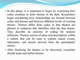  In this phase, it is important to begin by examining how
codes combine to form themes in the data. Researchers
begin considering how relationships are formed between
codes and themes and between different levels of existing
themes. Themes differ from codes in that themes are
phrases or sentences that identifies what the data means.
They describe an outcome of coding for analytic
reflection. Themes consist of ideas and descriptions within
a culture that can be used to explain causal events,
statements, and morals derived from the participants'
stories.
 After finalizing the themes to be discussed, researcher
should name and define themes.
 