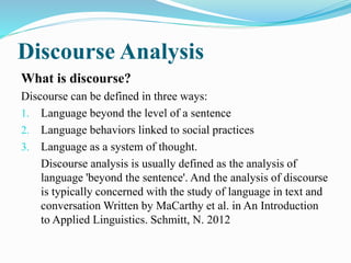 Discourse Analysis
What is discourse?
Discourse can be defined in three ways:
1. Language beyond the level of a sentence
2. Language behaviors linked to social practices
3. Language as a system of thought.
Discourse analysis is usually defined as the analysis of
language 'beyond the sentence'. And the analysis of discourse
is typically concerned with the study of language in text and
conversation Written by MaCarthy et al. in An Introduction
to Applied Linguistics. Schmitt, N. 2012
 