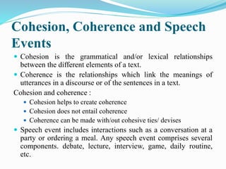 Cohesion, Coherence and Speech
Events
 Cohesion is the grammatical and/or lexical relationships
between the different elements of a text.
 Coherence is the relationships which link the meanings of
utterances in a discourse or of the sentences in a text.
Cohesion and coherence :
 Cohesion helps to create coherence
 Cohesion does not entail coherence
 Coherence can be made with/out cohesive ties/ devises
 Speech event includes interactions such as a conversation at a
party or ordering a meal. Any speech event comprises several
components. debate, lecture, interview, game, daily routine,
etc.
 