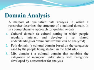 Domain Analysis
A method of qualitative data analysis in which a
researcher describes the structure of a cultural domain. It
is a comprehensive approach for qualitative data
1. Cultural domain (a cultural setting in which people
regularly interact and develop a set shared
understandings or “mini culture” that can be analyzed)
2. Folk domain (a cultural domain based on the categorize
used by the people being studied in the field site)
3. Mix domain ( a cultural domain that combine the
categories of members under study with categories
developed by a researcher for analysis
 