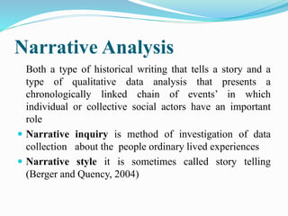Narrative Analysis
Both a type of historical writing that tells a story and a
type of qualitative data analysis that presents a
chronologically linked chain of events’ in which
individual or collective social actors have an important
role
 Narrative inquiry is method of investigation of data
collection about the people ordinary lived experiences
 Narrative style it is sometimes called story telling
(Berger and Quency, 2004)
 