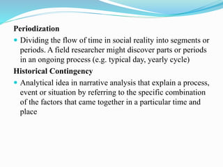 Periodization
 Dividing the flow of time in social reality into segments or
periods. A field researcher might discover parts or periods
in an ongoing process (e.g. typical day, yearly cycle)
Historical Contingency
 Analytical idea in narrative analysis that explain a process,
event or situation by referring to the specific combination
of the factors that came together in a particular time and
place
 