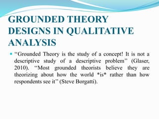 GROUNDED THEORY
DESIGNS IN QUALITATIVE
ANALYSIS
 ‘‘Grounded Theory is the study of a concept! It is not a
descriptive study of a descriptive problem’’ (Glaser,
2010). ‘‘Most grounded theorists believe they are
theorizing about how the world *is* rather than how
respondents see it’’ (Steve Borgatti).
 