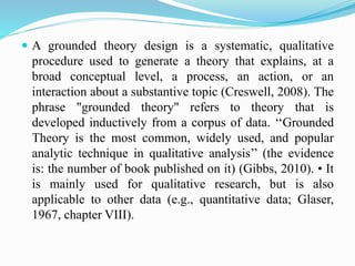  A grounded theory design is a systematic, qualitative
procedure used to generate a theory that explains, at a
broad conceptual level, a process, an action, or an
interaction about a substantive topic (Creswell, 2008). The
phrase "grounded theory" refers to theory that is
developed inductively from a corpus of data. ‘‘Grounded
Theory is the most common, widely used, and popular
analytic technique in qualitative analysis’’ (the evidence
is: the number of book published on it) (Gibbs, 2010). • It
is mainly used for qualitative research, but is also
applicable to other data (e.g., quantitative data; Glaser,
1967, chapter VIII).
 