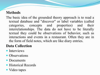 Methods
The basic idea of the grounded theory approach is to read a
textual database and "discover" or label variables (called
categories, concepts and properties) and their
interrelationships. The data do not have to be literally
textual they could be observations of behavior, such as
interactions and events in a restaurant. Often they are in
the form of field notes, which are like diary entries.
Data Collection
 Interviews
 Observations
 Documents
 Historical Records
 Video tapes
 