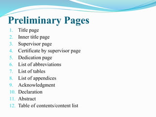 Preliminary Pages
1. Title page
2. Inner title page
3. Supervisor page
4. Certificate by supervisor page
5. Dedication page
6. List of abbreviations
7. List of tables
8. List of appendices
9. Acknowledgment
10. Declaration
11. Abstract
12. Table of contents/content list
 
