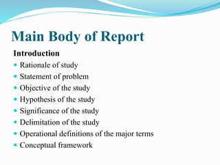 Main Body of Report
Introduction
 Rationale of study
 Statement of problem
 Objective of the study
 Hypothesis of the study
 Significance of the study
 Delimitation of the study
 Operational definitions of the major terms
 Conceptual framework
 