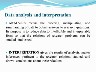 Data analysis and interpretation
 ANALYSIS means the ordering, manipulating, and
summarizing of data to obtain answers to research questions.
Its purpose is to reduce data to intelligible and interpretable
form so that the relations of research problems can be
studied and tested.
 INTERPRETATION gives the results of analysis, makes
inferences pertinent to the research relations studied, and
draws conclusions about these relations.
 