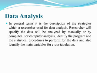 Data Analysis
 In general terms it is the description of the strategies
which a researcher used for data analysis. Researcher will
specify the data will be analyzed by manually or by
computer. For computer analysis, identify the program and
the statistical procedures to perform for the data and also
identify the main variables for cross tabulation.
 