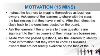 MOTIVATION (15 MINS)
• Instruct the learners to imagine themselves as business
owners. Ask some of the learners to share with the class
the businesses that they have in mind. After that, direct the
class back to the questions posted on the board.
• Ask the learners if the answers to these questions are
significant to them as owners of their imaginary businesses.
• Aside from the posted questions, ask the learners to identify
more information that they want to know as business
owners that are not readily available on the face of the FS.
 