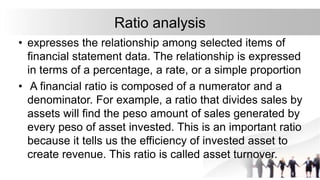 Ratio analysis
• expresses the relationship among selected items of
financial statement data. The relationship is expressed
in terms of a percentage, a rate, or a simple proportion
• A financial ratio is composed of a numerator and a
denominator. For example, a ratio that divides sales by
assets will find the peso amount of sales generated by
every peso of asset invested. This is an important ratio
because it tells us the efficiency of invested asset to
create revenue. This ratio is called asset turnover.
 