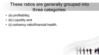 These ratios are generally grouped into
three categories:
• (a) profitability,
• (b) Liquidity and
• (c) solvency ratio/financial health.
 