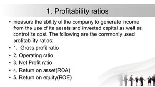 1. Profitability ratios
• measure the ability of the company to generate income
from the use of its assets and invested capital as well as
control its cost. The following are the commonly used
profitability ratios:
• 1. Gross profit ratio
• 2. Operating ratio
• 3. Net Profit ratio
• 4. Return on asset(ROA)
• 5. Return on equity(ROE)
 