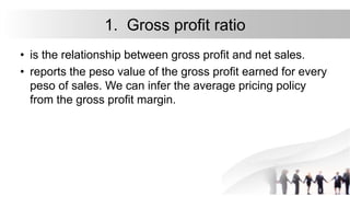 1. Gross profit ratio
• is the relationship between gross profit and net sales.
• reports the peso value of the gross profit earned for every
peso of sales. We can infer the average pricing policy
from the gross profit margin.
 