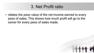 3. Net Profit ratio
• relates the peso value of the net income earned to every
peso of sales. This shows how much profit will go to the
owner for every peso of sales made.
 