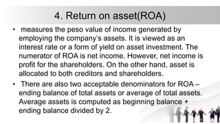 4. Return on asset(ROA)
• measures the peso value of income generated by
employing the company’s assets. It is viewed as an
interest rate or a form of yield on asset investment. The
numerator of ROA is net income. However, net income is
profit for the shareholders. On the other hand, asset is
allocated to both creditors and shareholders.
• There are also two acceptable denominators for ROA –
ending balance of total assets or average of total assets.
Average assets is computed as beginning balance +
ending balance divided by 2.
 