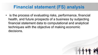 Financial statement (FS) analysis
• is the process of evaluating risks, performance, financial
health, and future prospects of a business by subjecting
financial statement data to computational and analytical
techniques with the objective of making economic
decisions.
 