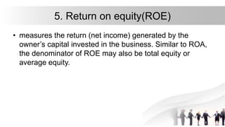 5. Return on equity(ROE)
• measures the return (net income) generated by the
owner’s capital invested in the business. Similar to ROA,
the denominator of ROE may also be total equity or
average equity.
 