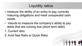 Liquidity ratios
• measure the ability of an entity to pay currently
maturing obligations and meet unexpected cash
needs.
• intends to measure the company’s ability to pay
debts that are coming due (short term debt).
1. Current ratio
2. Acid-Test Ratio or Quick Ratio
 