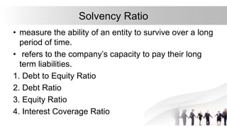 Solvency Ratio
• measure the ability of an entity to survive over a long
period of time.
• refers to the company’s capacity to pay their long
term liabilities.
1. Debt to Equity Ratio
2. Debt Ratio
3. Equity Ratio
4. Interest Coverage Ratio
 