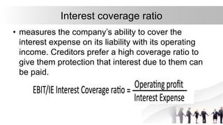 Interest coverage ratio
• measures the company’s ability to cover the
interest expense on its liability with its operating
income. Creditors prefer a high coverage ratio to
give them protection that interest due to them can
be paid.
 