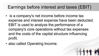 Earnings before interest and taxes (EBIT)
• is a company's net income before income tax
expense and interest expense have been deducted.
EBIT is used to analyze the performance of a
company's core operations without tax expenses
and the costs of the capital structure influencing
profit.
• also called Operating Income.
 
