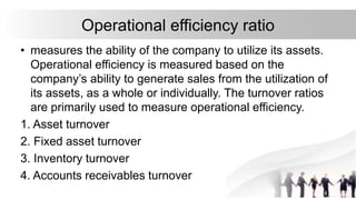 Operational efficiency ratio
• measures the ability of the company to utilize its assets.
Operational efficiency is measured based on the
company’s ability to generate sales from the utilization of
its assets, as a whole or individually. The turnover ratios
are primarily used to measure operational efficiency.
1. Asset turnover
2. Fixed asset turnover
3. Inventory turnover
4. Accounts receivables turnover
 