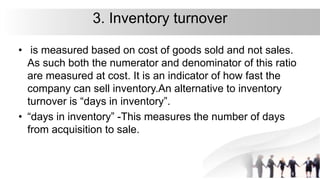 3. Inventory turnover
• is measured based on cost of goods sold and not sales.
As such both the numerator and denominator of this ratio
are measured at cost. It is an indicator of how fast the
company can sell inventory.An alternative to inventory
turnover is “days in inventory”.
• “days in inventory” -This measures the number of days
from acquisition to sale.
 