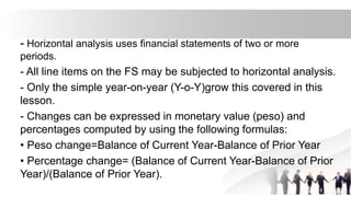 - Horizontal analysis uses financial statements of two or more
periods.
- All line items on the FS may be subjected to horizontal analysis.
- Only the simple year-on-year (Y-o-Y)grow this covered in this
lesson.
- Changes can be expressed in monetary value (peso) and
percentages computed by using the following formulas:
• Peso change=Balance of Current Year-Balance of Prior Year
• Percentage change= (Balance of Current Year-Balance of Prior
Year)/(Balance of Prior Year).
 