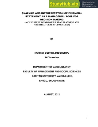 1
ANALYSIS AND INTERPRETATION OF FINANCIAL
STATEMENT AS A MANAGERIAL TOOL FOR
DECISION MAKING
(A CASE STUDY OF NWOKEJI URBAN PLANNING AND
ARCHITECTURAL STUDIO [NUPAS]
BY
NWOKEJI OGONNA UZOCHUKWU
ACC/2008/495
DEPARTMENT OF ACCOUNTANCY
FACULTY OF MANAGEMENT AND SOCIAL SCIENCES
CARITAS UNIVERSITY, AMORJI-NIKE,
ENUGU, ENUGU STATE
AUGUST, 2012
 