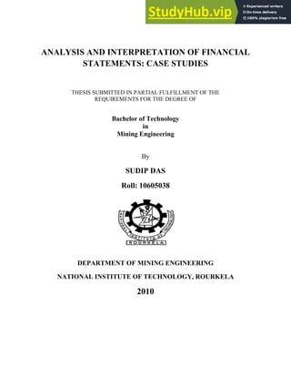 ANALYSIS AND INTERPRETATION OF FINANCIAL
STATEMENTS: CASE STUDIES
THESIS SUBMITTED IN PARTIAL FULFILLMENT OF THE
REQUIREMENTS FOR THE DEGREE OF
Bachelor of Technology
in
Mining Engineering
By
SUDIP DAS
Roll: 10605038
DEPARTMENT OF MINING ENGINEERING
NATIONAL INSTITUTE OF TECHNOLOGY, ROURKELA
2010
 