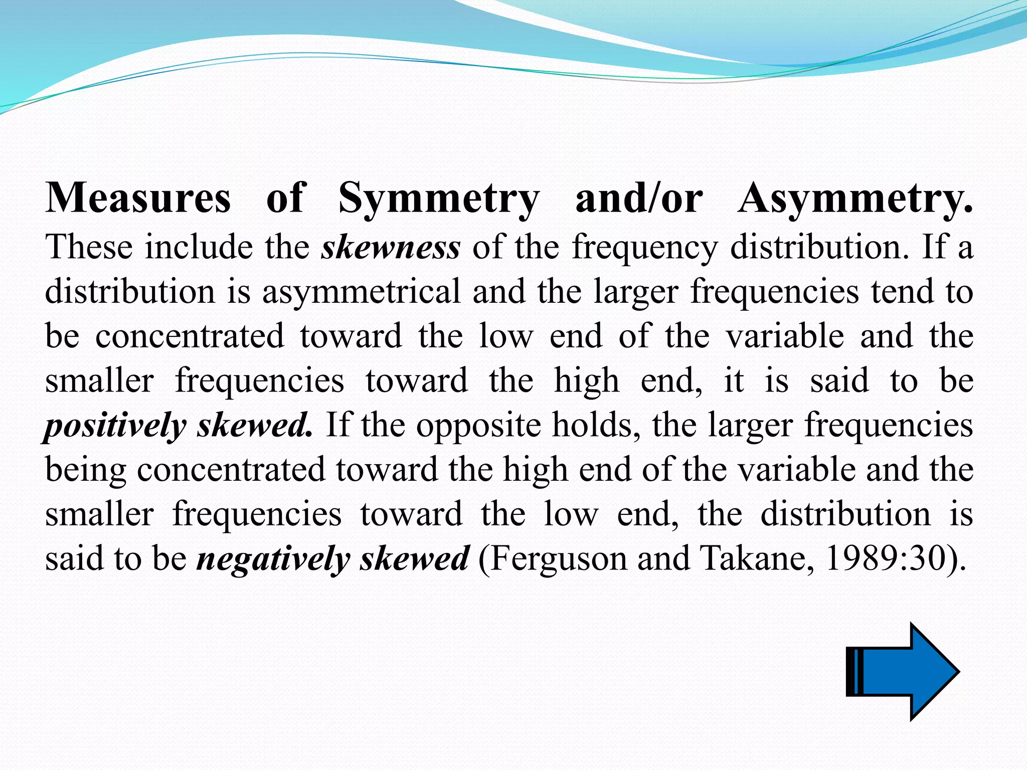 Measures of Symmetry and/or Asymmetry.
These include the skewness of the frequency distribution. If a
distribution is asymmetrical and the larger frequencies tend to
be concentrated toward the low end of the variable and the
smaller frequencies toward the high end, it is said to be
positively skewed. If the opposite holds, the larger frequencies
being concentrated toward the high end of the variable and the
smaller frequencies toward the low end, the distribution is
said to be negatively skewed (Ferguson and Takane, 1989:30).
 