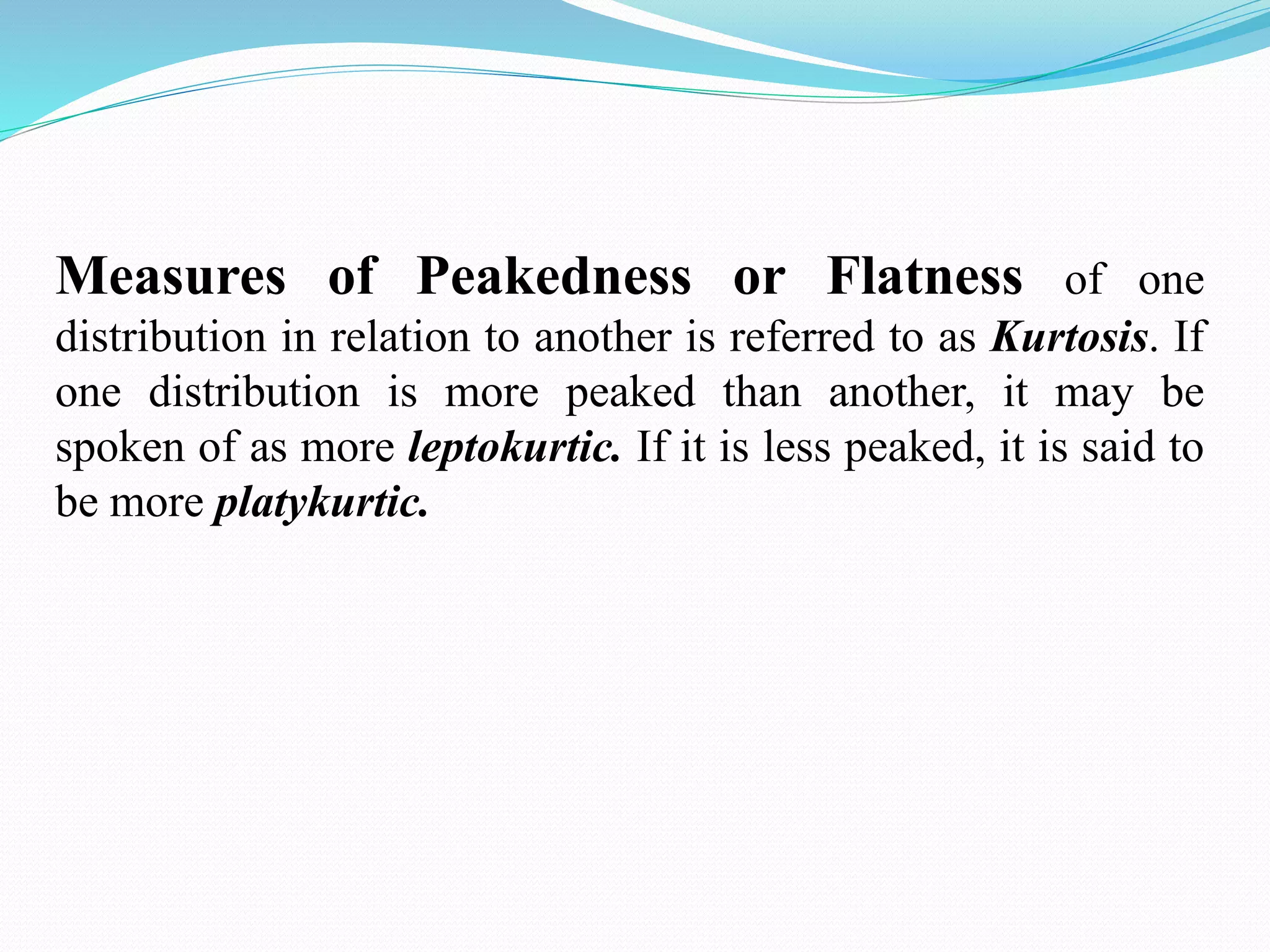 Measures of Peakedness or Flatness of one
distribution in relation to another is referred to as Kurtosis. If
one distribution is more peaked than another, it may be
spoken of as more leptokurtic. If it is less peaked, it is said to
be more platykurtic.
 