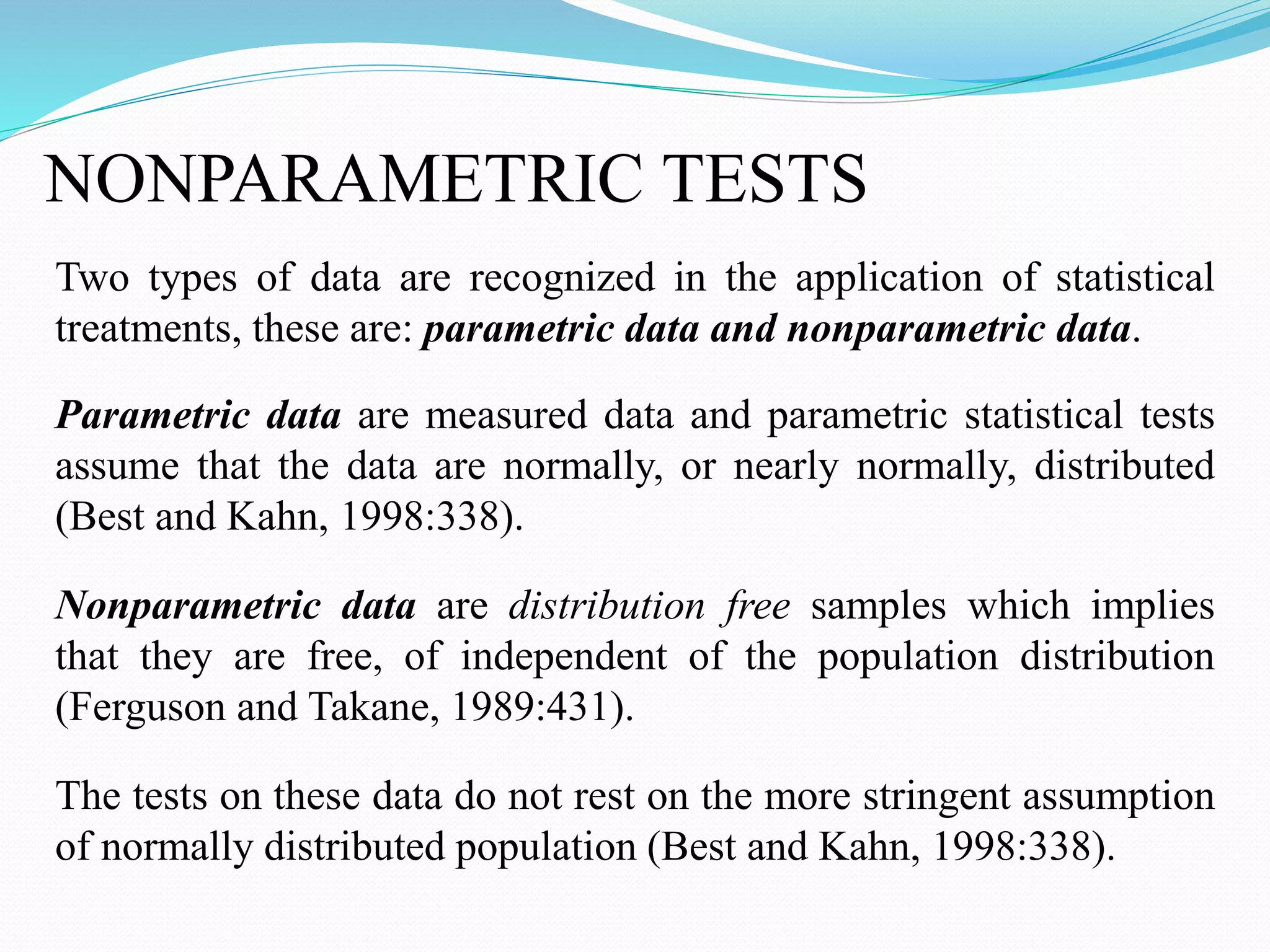 NONPARAMETRIC TESTS
Two types of data are recognized in the application of statistical
treatments, these are: parametric data and nonparametric data.
Parametric data are measured data and parametric statistical tests
assume that the data are normally, or nearly normally, distributed
(Best and Kahn, 1998:338).
Nonparametric data are distribution free samples which implies
that they are free, of independent of the population distribution
(Ferguson and Takane, 1989:431).
The tests on these data do not rest on the more stringent assumption
of normally distributed population (Best and Kahn, 1998:338).
 