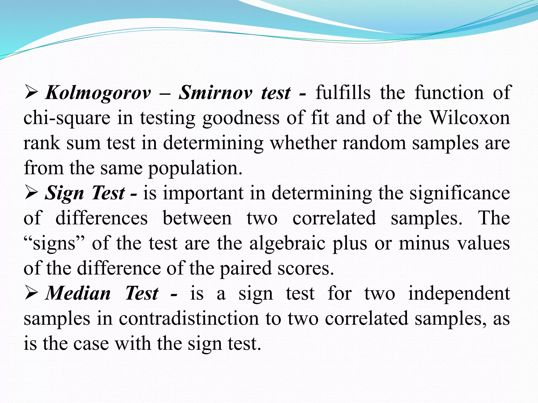  Kolmogorov – Smirnov test - fulfills the function of
chi-square in testing goodness of fit and of the Wilcoxon
rank sum test in determining whether random samples are
from the same population.
 Sign Test - is important in determining the significance
of differences between two correlated samples. The
“signs” of the test are the algebraic plus or minus values
of the difference of the paired scores.
 Median Test - is a sign test for two independent
samples in contradistinction to two correlated samples, as
is the case with the sign test.
 