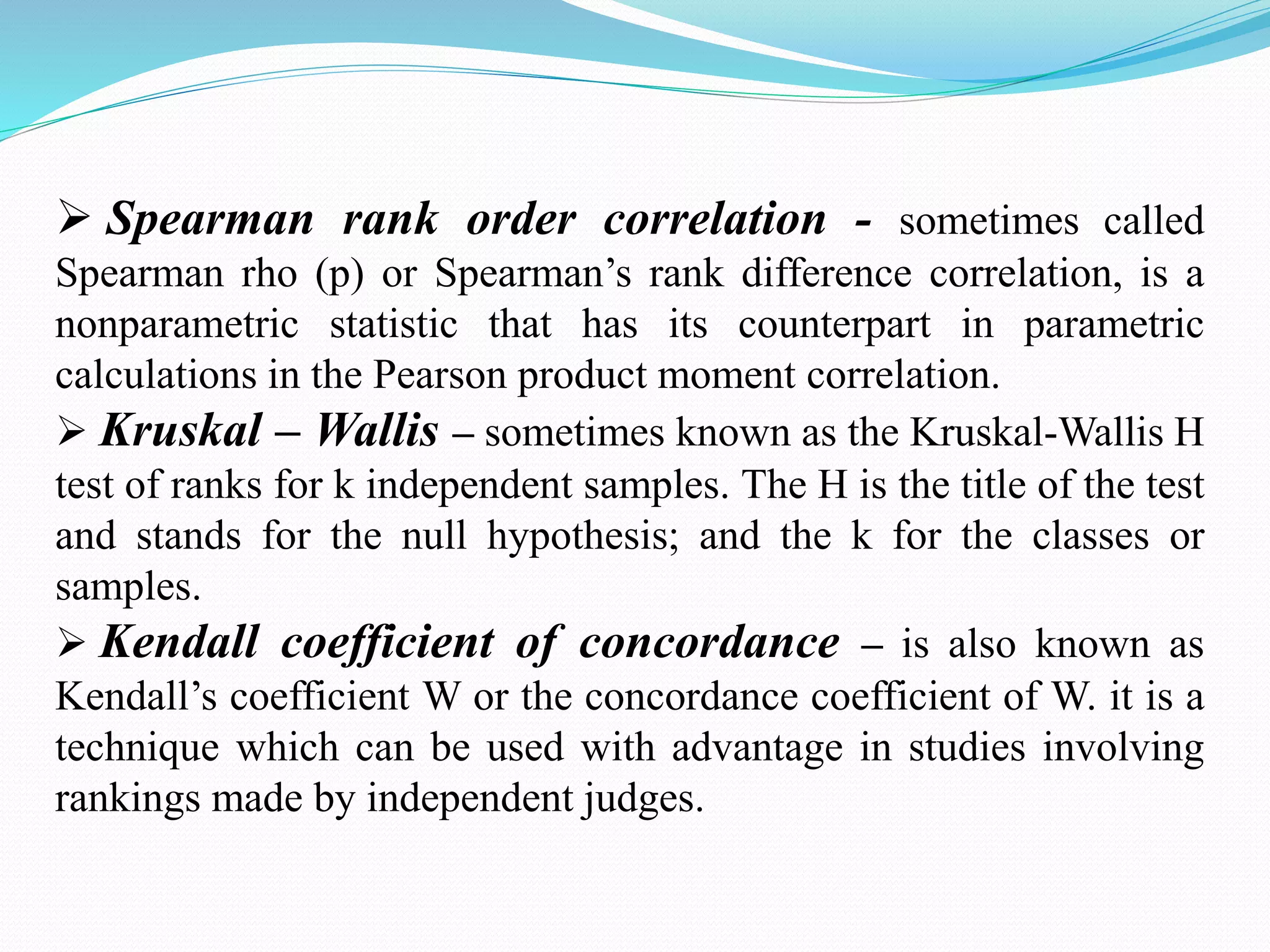  Spearman rank order correlation - sometimes called
Spearman rho (p) or Spearman’s rank difference correlation, is a
nonparametric statistic that has its counterpart in parametric
calculations in the Pearson product moment correlation.
 Kruskal – Wallis – sometimes known as the Kruskal-Wallis H
test of ranks for k independent samples. The H is the title of the test
and stands for the null hypothesis; and the k for the classes or
samples.
 Kendall coefficient of concordance – is also known as
Kendall’s coefficient W or the concordance coefficient of W. it is a
technique which can be used with advantage in studies involving
rankings made by independent judges.
 