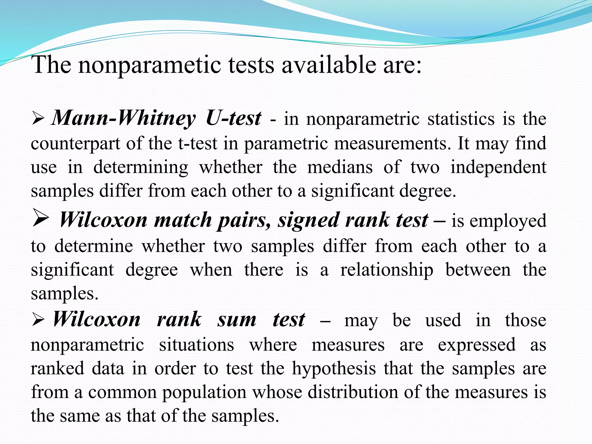 The nonparametic tests available are:
 Mann-Whitney U-test - in nonparametric statistics is the
counterpart of the t-test in parametric measurements. It may find
use in determining whether the medians of two independent
samples differ from each other to a significant degree.
 Wilcoxon match pairs, signed rank test – is employed
to determine whether two samples differ from each other to a
significant degree when there is a relationship between the
samples.
 Wilcoxon rank sum test – may be used in those
nonparametric situations where measures are expressed as
ranked data in order to test the hypothesis that the samples are
from a common population whose distribution of the measures is
the same as that of the samples.
 