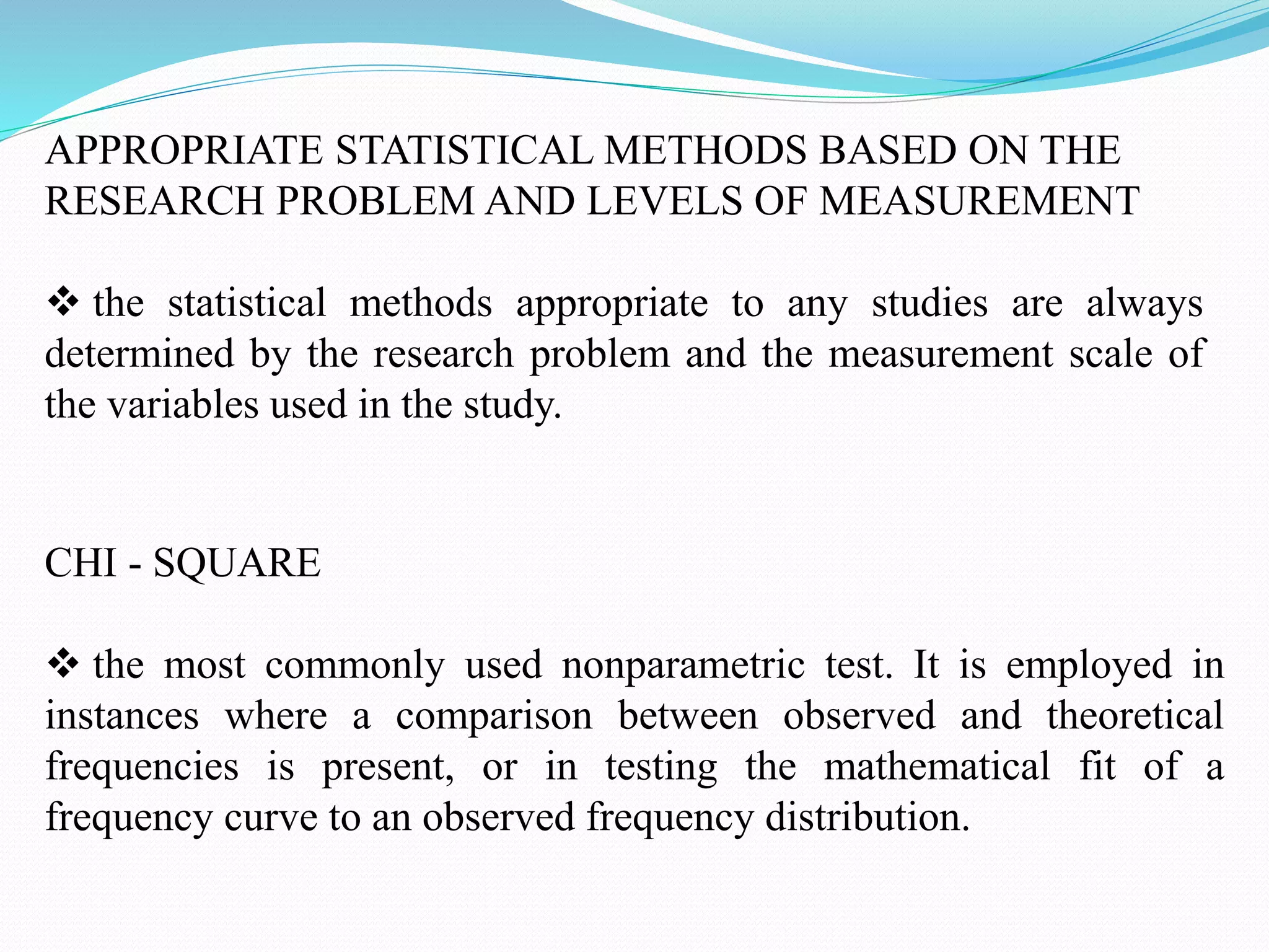 APPROPRIATE STATISTICAL METHODS BASED ON THE
RESEARCH PROBLEM AND LEVELS OF MEASUREMENT
 the statistical methods appropriate to any studies are always
determined by the research problem and the measurement scale of
the variables used in the study.
CHI - SQUARE
 the most commonly used nonparametric test. It is employed in
instances where a comparison between observed and theoretical
frequencies is present, or in testing the mathematical fit of a
frequency curve to an observed frequency distribution.
 