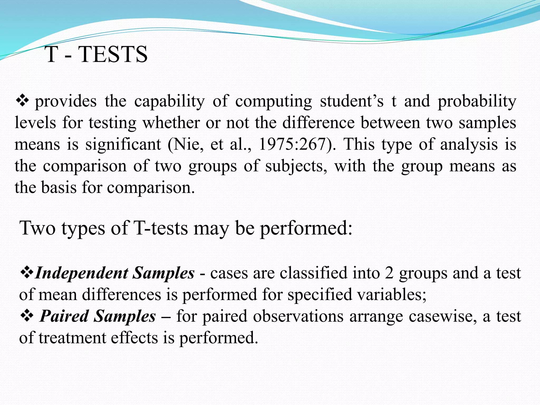 T - TESTS
 provides the capability of computing student’s t and probability
levels for testing whether or not the difference between two samples
means is significant (Nie, et al., 1975:267). This type of analysis is
the comparison of two groups of subjects, with the group means as
the basis for comparison.
Two types of T-tests may be performed:
Independent Samples - cases are classified into 2 groups and a test
of mean differences is performed for specified variables;
 Paired Samples – for paired observations arrange casewise, a test
of treatment effects is performed.
 
