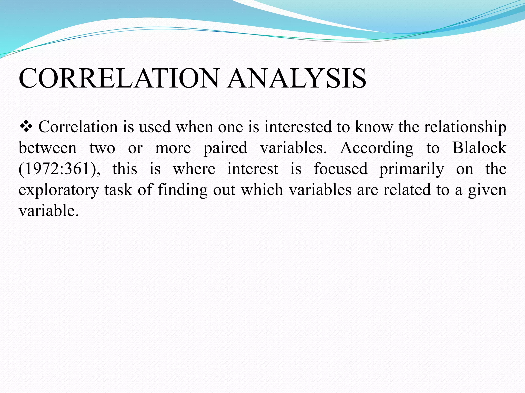 CORRELATION ANALYSIS
 Correlation is used when one is interested to know the relationship
between two or more paired variables. According to Blalock
(1972:361), this is where interest is focused primarily on the
exploratory task of finding out which variables are related to a given
variable.
 