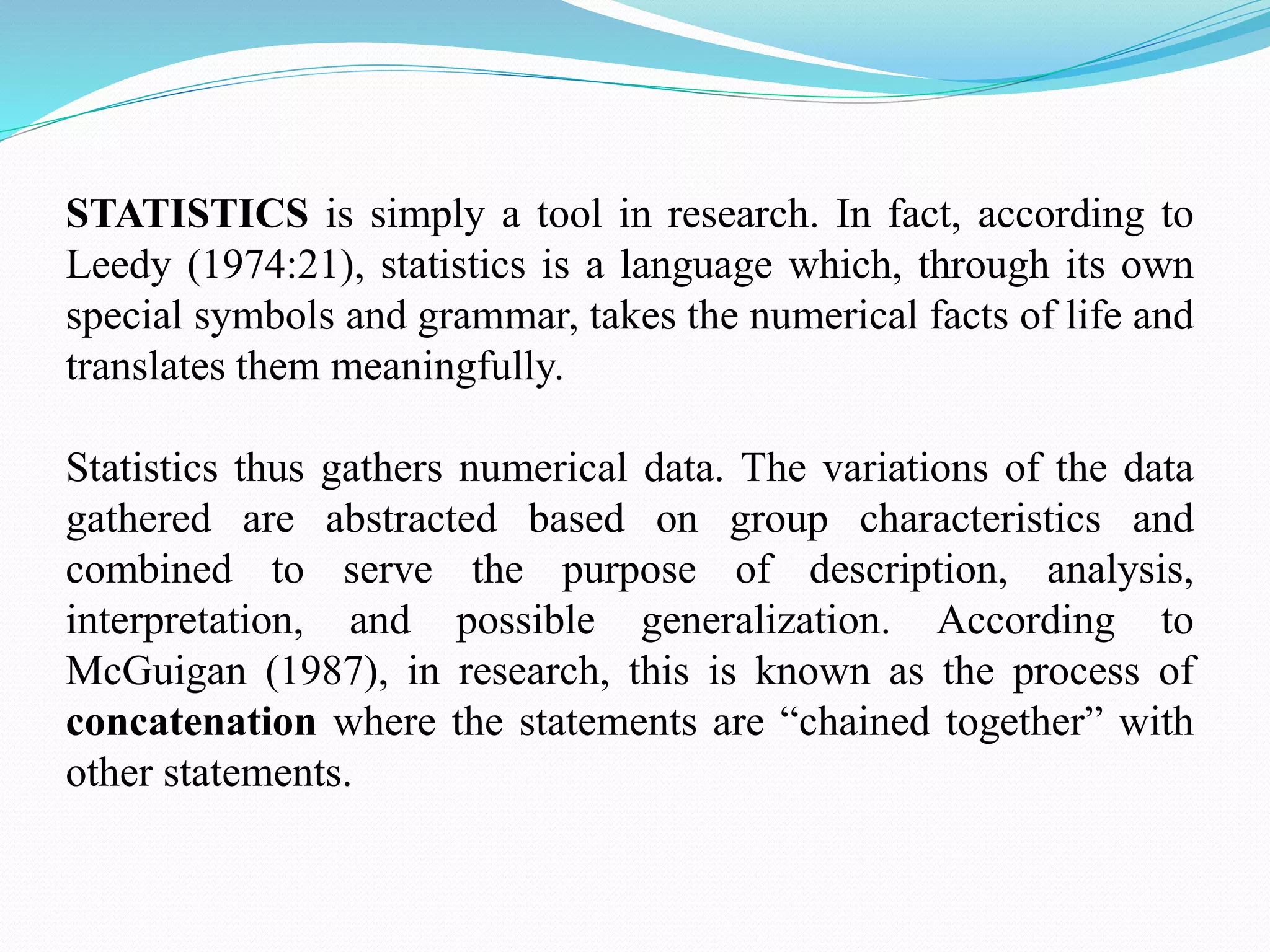 STATISTICS is simply a tool in research. In fact, according to
Leedy (1974:21), statistics is a language which, through its own
special symbols and grammar, takes the numerical facts of life and
translates them meaningfully.
Statistics thus gathers numerical data. The variations of the data
gathered are abstracted based on group characteristics and
combined to serve the purpose of description, analysis,
interpretation, and possible generalization. According to
McGuigan (1987), in research, this is known as the process of
concatenation where the statements are “chained together” with
other statements.
 