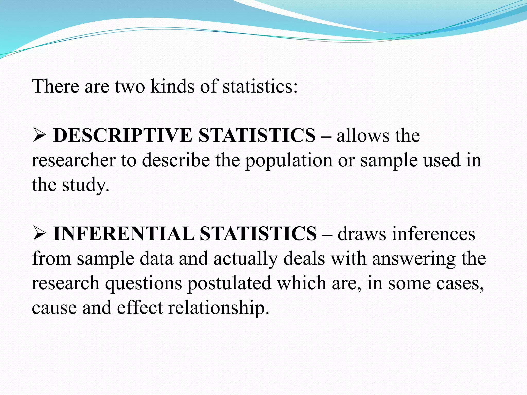 There are two kinds of statistics:
 DESCRIPTIVE STATISTICS – allows the
researcher to describe the population or sample used in
the study.
 INFERENTIAL STATISTICS – draws inferences
from sample data and actually deals with answering the
research questions postulated which are, in some cases,
cause and effect relationship.
 