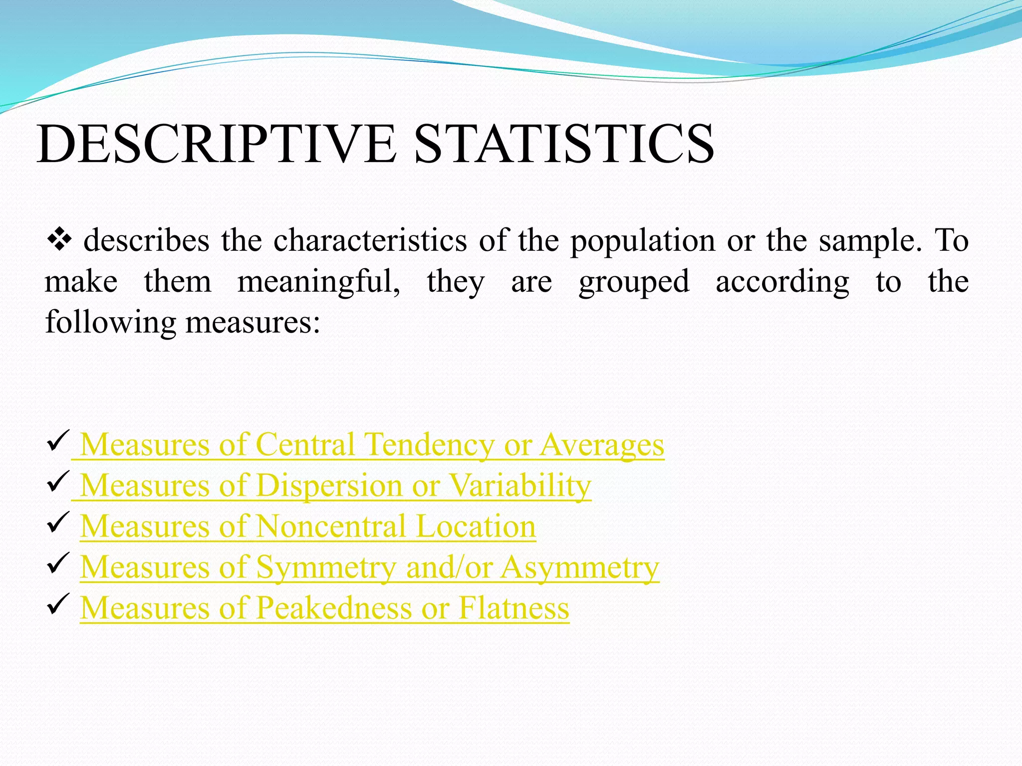 DESCRIPTIVE STATISTICS
 describes the characteristics of the population or the sample. To
make them meaningful, they are grouped according to the
following measures:
 Measures of Central Tendency or Averages
 Measures of Dispersion or Variability
 Measures of Noncentral Location
 Measures of Symmetry and/or Asymmetry
 Measures of Peakedness or Flatness
 