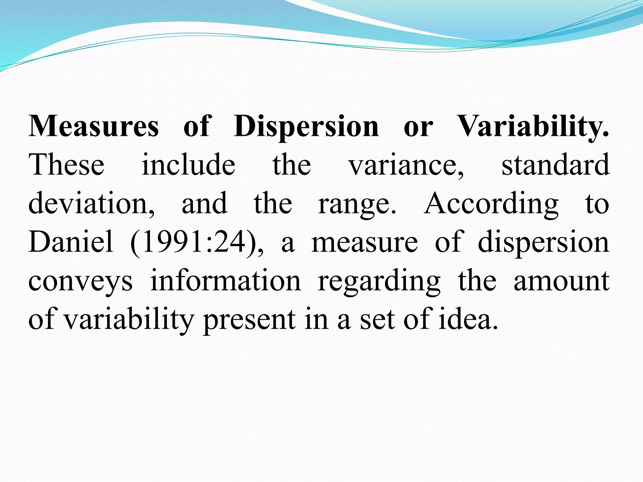 Measures of Dispersion or Variability.
These include the variance, standard
deviation, and the range. According to
Daniel (1991:24), a measure of dispersion
conveys information regarding the amount
of variability present in a set of idea.
 