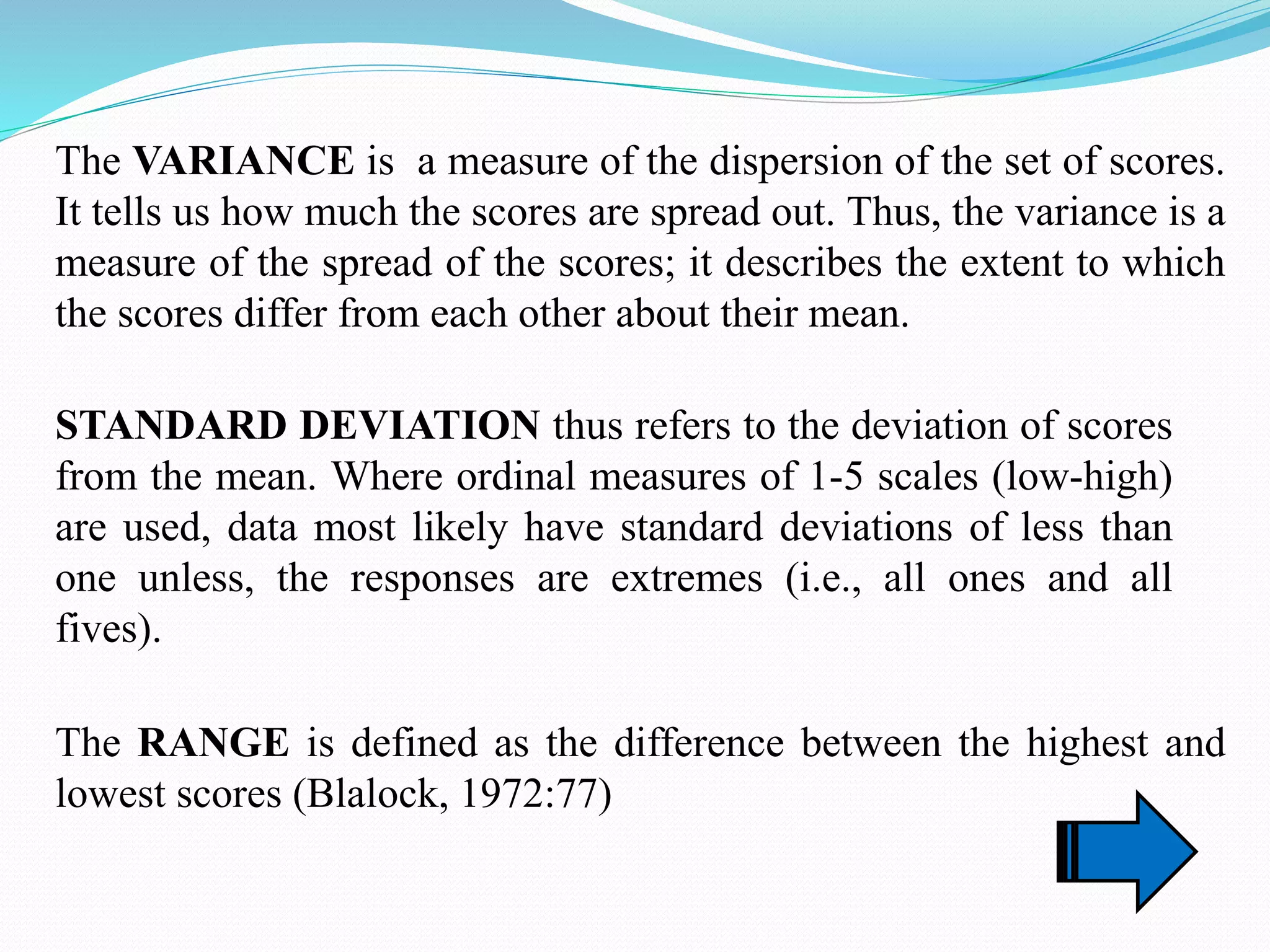 The VARIANCE is a measure of the dispersion of the set of scores.
It tells us how much the scores are spread out. Thus, the variance is a
measure of the spread of the scores; it describes the extent to which
the scores differ from each other about their mean.
STANDARD DEVIATION thus refers to the deviation of scores
from the mean. Where ordinal measures of 1-5 scales (low-high)
are used, data most likely have standard deviations of less than
one unless, the responses are extremes (i.e., all ones and all
fives).
The RANGE is defined as the difference between the highest and
lowest scores (Blalock, 1972:77)
 