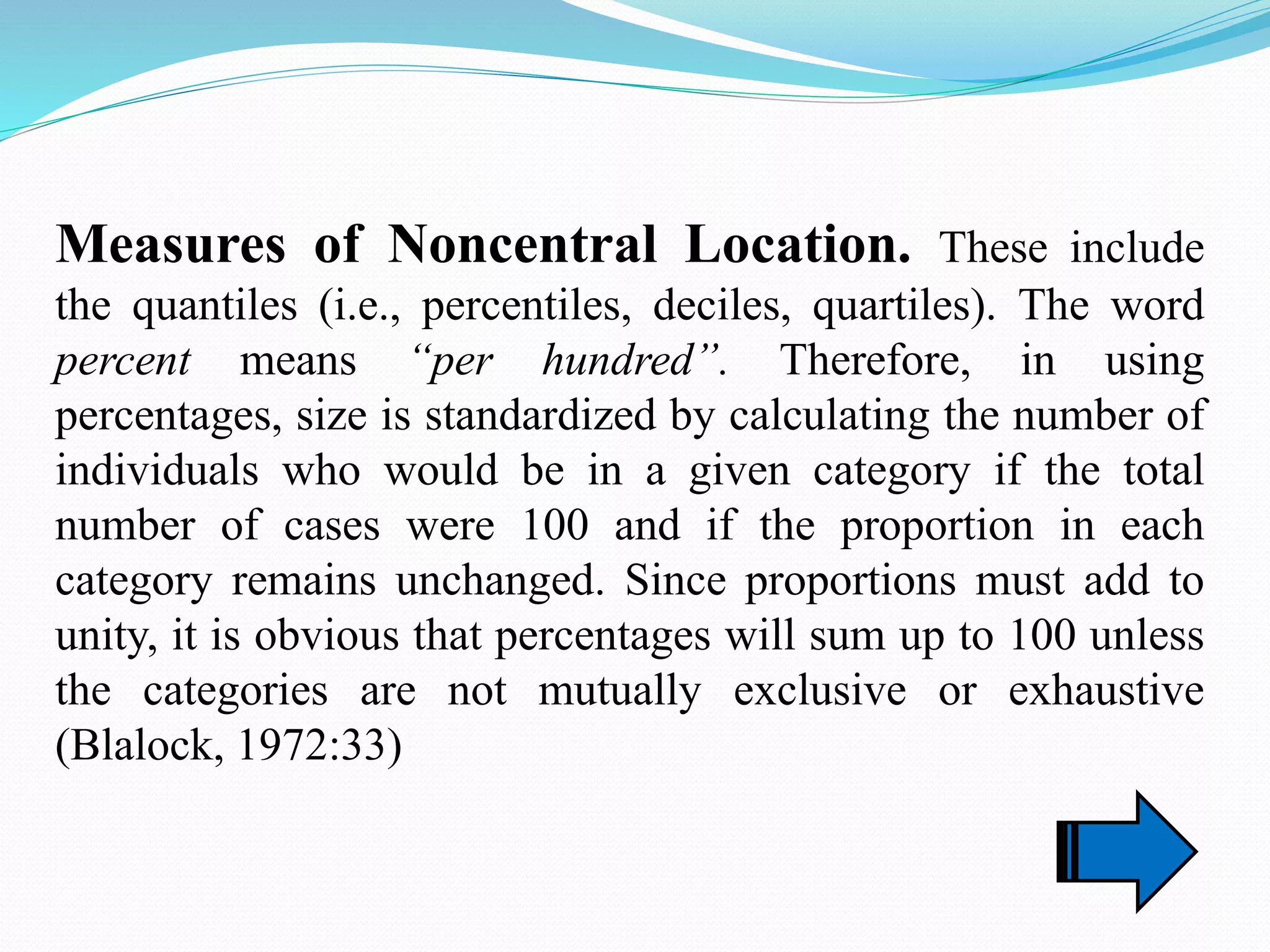 Measures of Noncentral Location. These include
the quantiles (i.e., percentiles, deciles, quartiles). The word
percent means “per hundred”. Therefore, in using
percentages, size is standardized by calculating the number of
individuals who would be in a given category if the total
number of cases were 100 and if the proportion in each
category remains unchanged. Since proportions must add to
unity, it is obvious that percentages will sum up to 100 unless
the categories are not mutually exclusive or exhaustive
(Blalock, 1972:33)
 