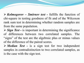  Kolmogorov – Smirnov test - fulfills the function of
chi-square in testing goodness of fit and of the Wilcoxon
rank sum test in determining whether random samples are
from the same population.
 Sign Test - is important in determining the significance
of differences between two correlated samples. The
“signs” of the test are the algebraic plus or minus values
of the difference of the paired scores.
 Median Test - is a sign test for two independent
samples in contradistinction to two correlated samples, as
is the case with the sign test.
 